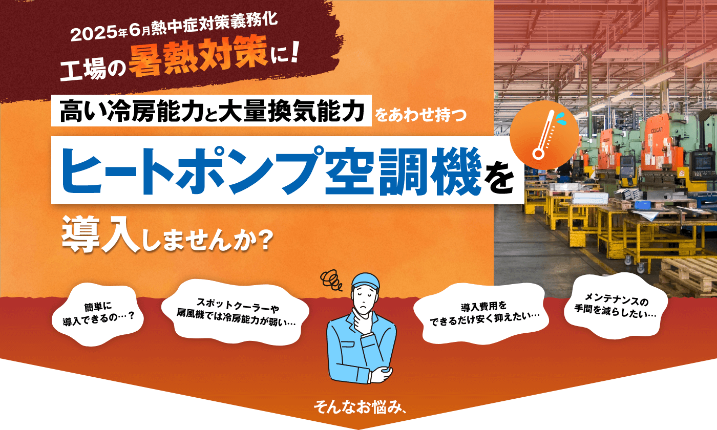 2025年6月 熱中症対策義務化 高い冷房能力と大量換気能力をあわせ持つヒートポンプ空調機を導入しませんか？ 簡単に導入できるの…？ スポットクーラーや扇風機では冷房能力が弱い… 導入費用をできるだけ安く抑えたい… メンテナンスの手間を減らしたい…